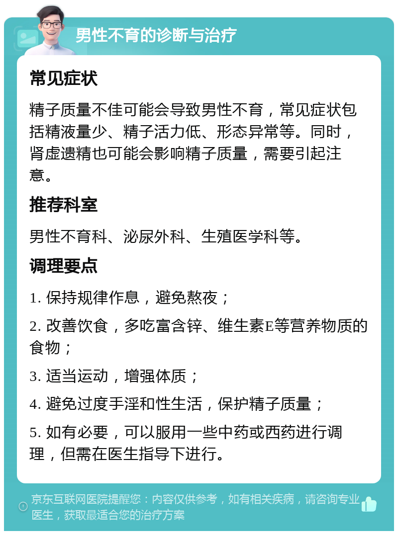 男性不育的诊断与治疗 常见症状 精子质量不佳可能会导致男性不育，常见症状包括精液量少、精子活力低、形态异常等。同时，肾虚遗精也可能会影响精子质量，需要引起注意。 推荐科室 男性不育科、泌尿外科、生殖医学科等。 调理要点 1. 保持规律作息，避免熬夜； 2. 改善饮食，多吃富含锌、维生素E等营养物质的食物； 3. 适当运动，增强体质； 4. 避免过度手淫和性生活，保护精子质量； 5. 如有必要，可以服用一些中药或西药进行调理，但需在医生指导下进行。