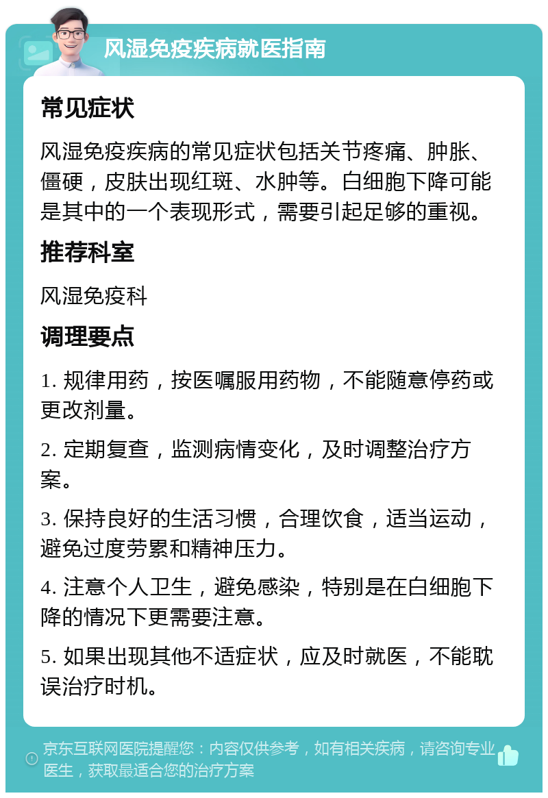 风湿免疫疾病就医指南 常见症状 风湿免疫疾病的常见症状包括关节疼痛、肿胀、僵硬，皮肤出现红斑、水肿等。白细胞下降可能是其中的一个表现形式，需要引起足够的重视。 推荐科室 风湿免疫科 调理要点 1. 规律用药，按医嘱服用药物，不能随意停药或更改剂量。 2. 定期复查，监测病情变化，及时调整治疗方案。 3. 保持良好的生活习惯，合理饮食，适当运动，避免过度劳累和精神压力。 4. 注意个人卫生，避免感染，特别是在白细胞下降的情况下更需要注意。 5. 如果出现其他不适症状，应及时就医，不能耽误治疗时机。