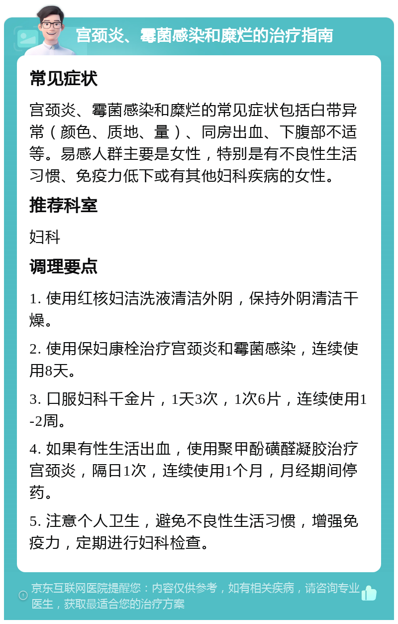 宫颈炎、霉菌感染和糜烂的治疗指南 常见症状 宫颈炎、霉菌感染和糜烂的常见症状包括白带异常（颜色、质地、量）、同房出血、下腹部不适等。易感人群主要是女性，特别是有不良性生活习惯、免疫力低下或有其他妇科疾病的女性。 推荐科室 妇科 调理要点 1. 使用红核妇洁洗液清洁外阴，保持外阴清洁干燥。 2. 使用保妇康栓治疗宫颈炎和霉菌感染，连续使用8天。 3. 口服妇科千金片，1天3次，1次6片，连续使用1-2周。 4. 如果有性生活出血，使用聚甲酚磺醛凝胶治疗宫颈炎，隔日1次，连续使用1个月，月经期间停药。 5. 注意个人卫生，避免不良性生活习惯，增强免疫力，定期进行妇科检查。