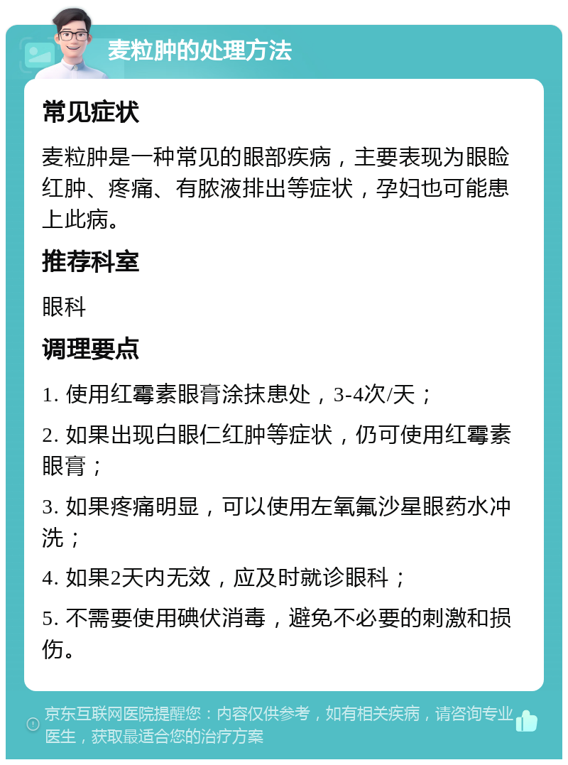 麦粒肿的处理方法 常见症状 麦粒肿是一种常见的眼部疾病，主要表现为眼睑红肿、疼痛、有脓液排出等症状，孕妇也可能患上此病。 推荐科室 眼科 调理要点 1. 使用红霉素眼膏涂抹患处，3-4次/天； 2. 如果出现白眼仁红肿等症状，仍可使用红霉素眼膏； 3. 如果疼痛明显，可以使用左氧氟沙星眼药水冲洗； 4. 如果2天内无效，应及时就诊眼科； 5. 不需要使用碘伏消毒，避免不必要的刺激和损伤。