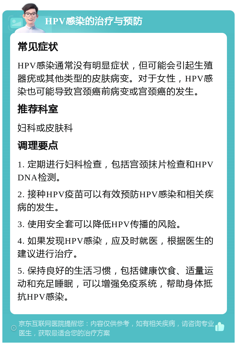 HPV感染的治疗与预防 常见症状 HPV感染通常没有明显症状，但可能会引起生殖器疣或其他类型的皮肤病变。对于女性，HPV感染也可能导致宫颈癌前病变或宫颈癌的发生。 推荐科室 妇科或皮肤科 调理要点 1. 定期进行妇科检查，包括宫颈抹片检查和HPV DNA检测。 2. 接种HPV疫苗可以有效预防HPV感染和相关疾病的发生。 3. 使用安全套可以降低HPV传播的风险。 4. 如果发现HPV感染，应及时就医，根据医生的建议进行治疗。 5. 保持良好的生活习惯，包括健康饮食、适量运动和充足睡眠，可以增强免疫系统，帮助身体抵抗HPV感染。