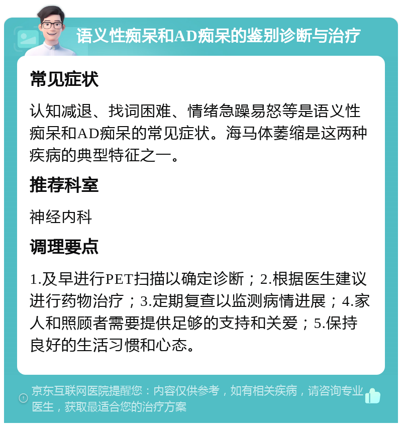 语义性痴呆和AD痴呆的鉴别诊断与治疗 常见症状 认知减退、找词困难、情绪急躁易怒等是语义性痴呆和AD痴呆的常见症状。海马体萎缩是这两种疾病的典型特征之一。 推荐科室 神经内科 调理要点 1.及早进行PET扫描以确定诊断；2.根据医生建议进行药物治疗；3.定期复查以监测病情进展；4.家人和照顾者需要提供足够的支持和关爱；5.保持良好的生活习惯和心态。