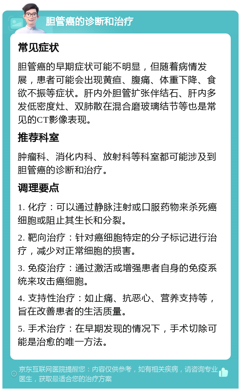 胆管癌的诊断和治疗 常见症状 胆管癌的早期症状可能不明显，但随着病情发展，患者可能会出现黄疸、腹痛、体重下降、食欲不振等症状。肝内外胆管扩张伴结石、肝内多发低密度灶、双肺散在混合磨玻璃结节等也是常见的CT影像表现。 推荐科室 肿瘤科、消化内科、放射科等科室都可能涉及到胆管癌的诊断和治疗。 调理要点 1. 化疗：可以通过静脉注射或口服药物来杀死癌细胞或阻止其生长和分裂。 2. 靶向治疗：针对癌细胞特定的分子标记进行治疗，减少对正常细胞的损害。 3. 免疫治疗：通过激活或增强患者自身的免疫系统来攻击癌细胞。 4. 支持性治疗：如止痛、抗恶心、营养支持等，旨在改善患者的生活质量。 5. 手术治疗：在早期发现的情况下，手术切除可能是治愈的唯一方法。