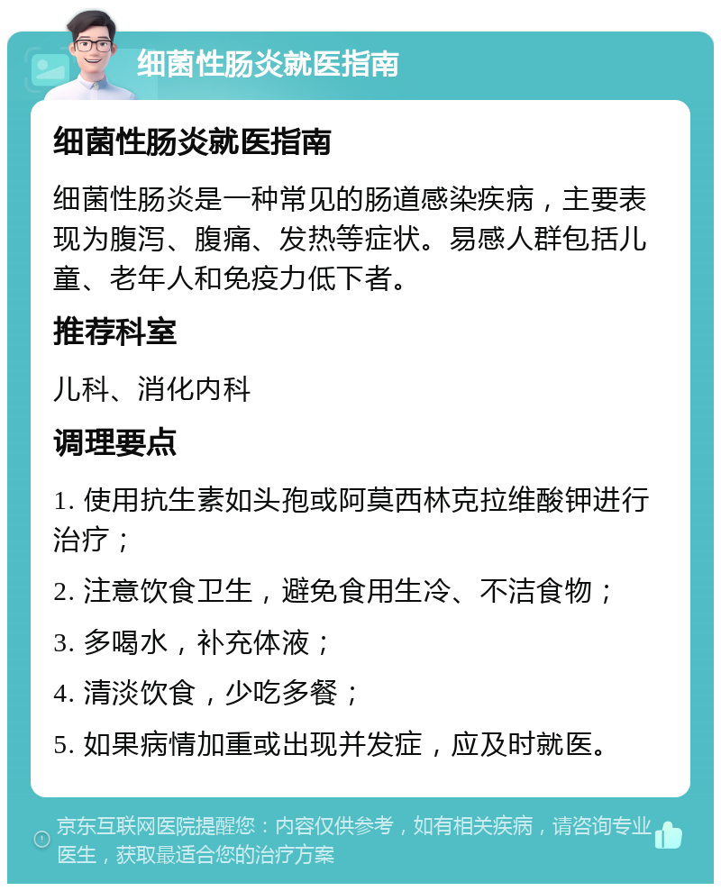 细菌性肠炎就医指南 细菌性肠炎就医指南 细菌性肠炎是一种常见的肠道感染疾病，主要表现为腹泻、腹痛、发热等症状。易感人群包括儿童、老年人和免疫力低下者。 推荐科室 儿科、消化内科 调理要点 1. 使用抗生素如头孢或阿莫西林克拉维酸钾进行治疗； 2. 注意饮食卫生，避免食用生冷、不洁食物； 3. 多喝水，补充体液； 4. 清淡饮食，少吃多餐； 5. 如果病情加重或出现并发症，应及时就医。