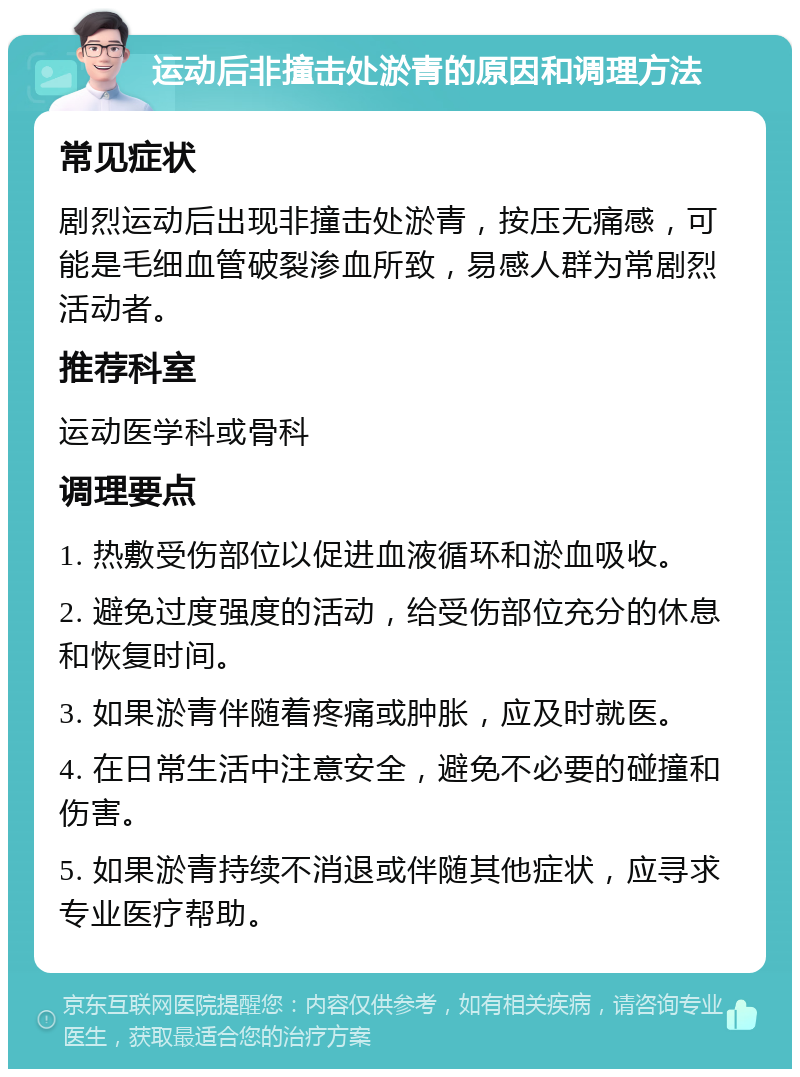 运动后非撞击处淤青的原因和调理方法 常见症状 剧烈运动后出现非撞击处淤青，按压无痛感，可能是毛细血管破裂渗血所致，易感人群为常剧烈活动者。 推荐科室 运动医学科或骨科 调理要点 1. 热敷受伤部位以促进血液循环和淤血吸收。 2. 避免过度强度的活动，给受伤部位充分的休息和恢复时间。 3. 如果淤青伴随着疼痛或肿胀，应及时就医。 4. 在日常生活中注意安全，避免不必要的碰撞和伤害。 5. 如果淤青持续不消退或伴随其他症状，应寻求专业医疗帮助。