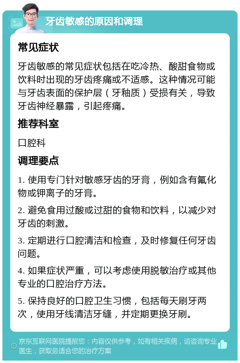 牙齿敏感的原因和调理 常见症状 牙齿敏感的常见症状包括在吃冷热、酸甜食物或饮料时出现的牙齿疼痛或不适感。这种情况可能与牙齿表面的保护层（牙釉质）受损有关，导致牙齿神经暴露，引起疼痛。 推荐科室 口腔科 调理要点 1. 使用专门针对敏感牙齿的牙膏，例如含有氟化物或钾离子的牙膏。 2. 避免食用过酸或过甜的食物和饮料，以减少对牙齿的刺激。 3. 定期进行口腔清洁和检查，及时修复任何牙齿问题。 4. 如果症状严重，可以考虑使用脱敏治疗或其他专业的口腔治疗方法。 5. 保持良好的口腔卫生习惯，包括每天刷牙两次，使用牙线清洁牙缝，并定期更换牙刷。