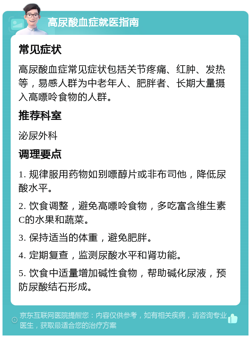 高尿酸血症就医指南 常见症状 高尿酸血症常见症状包括关节疼痛、红肿、发热等，易感人群为中老年人、肥胖者、长期大量摄入高嘌呤食物的人群。 推荐科室 泌尿外科 调理要点 1. 规律服用药物如别嘌醇片或非布司他，降低尿酸水平。 2. 饮食调整，避免高嘌呤食物，多吃富含维生素C的水果和蔬菜。 3. 保持适当的体重，避免肥胖。 4. 定期复查，监测尿酸水平和肾功能。 5. 饮食中适量增加碱性食物，帮助碱化尿液，预防尿酸结石形成。