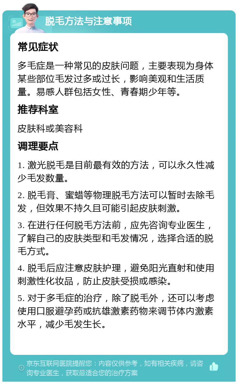 脱毛方法与注意事项 常见症状 多毛症是一种常见的皮肤问题，主要表现为身体某些部位毛发过多或过长，影响美观和生活质量。易感人群包括女性、青春期少年等。 推荐科室 皮肤科或美容科 调理要点 1. 激光脱毛是目前最有效的方法，可以永久性减少毛发数量。 2. 脱毛膏、蜜蜡等物理脱毛方法可以暂时去除毛发，但效果不持久且可能引起皮肤刺激。 3. 在进行任何脱毛方法前，应先咨询专业医生，了解自己的皮肤类型和毛发情况，选择合适的脱毛方式。 4. 脱毛后应注意皮肤护理，避免阳光直射和使用刺激性化妆品，防止皮肤受损或感染。 5. 对于多毛症的治疗，除了脱毛外，还可以考虑使用口服避孕药或抗雄激素药物来调节体内激素水平，减少毛发生长。