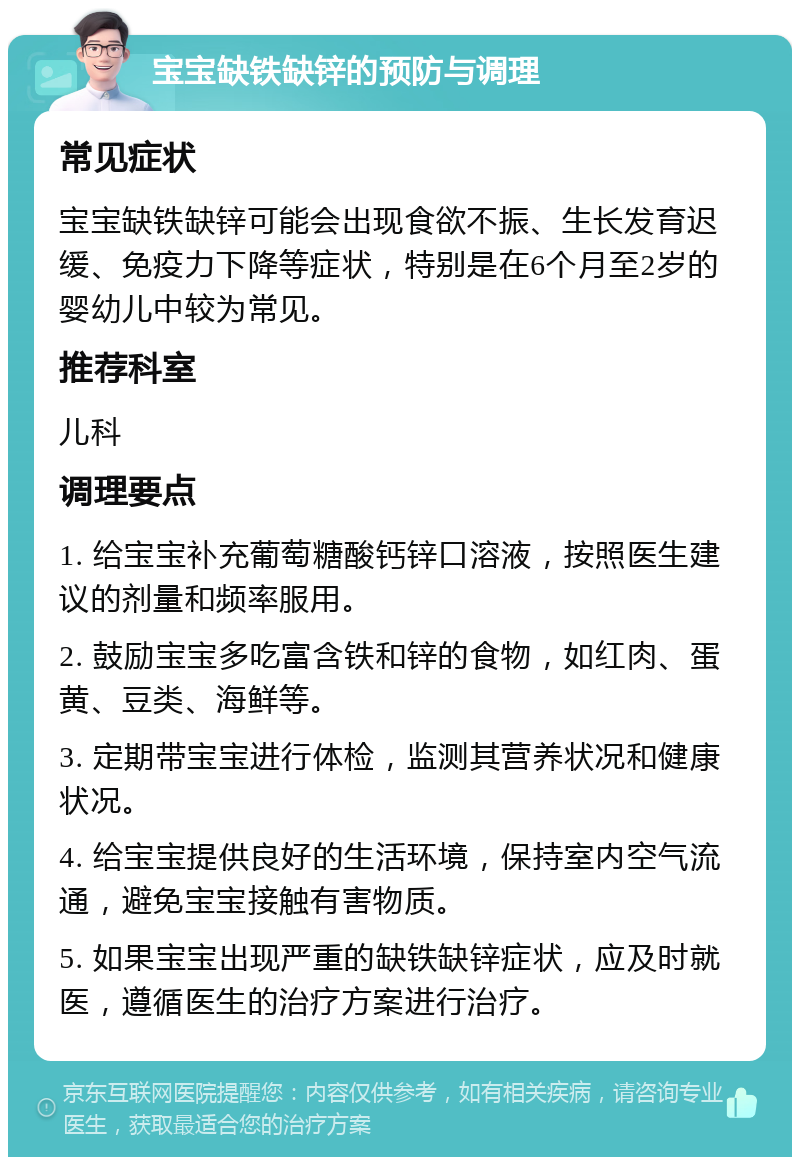 宝宝缺铁缺锌的预防与调理 常见症状 宝宝缺铁缺锌可能会出现食欲不振、生长发育迟缓、免疫力下降等症状，特别是在6个月至2岁的婴幼儿中较为常见。 推荐科室 儿科 调理要点 1. 给宝宝补充葡萄糖酸钙锌口溶液，按照医生建议的剂量和频率服用。 2. 鼓励宝宝多吃富含铁和锌的食物，如红肉、蛋黄、豆类、海鲜等。 3. 定期带宝宝进行体检，监测其营养状况和健康状况。 4. 给宝宝提供良好的生活环境，保持室内空气流通，避免宝宝接触有害物质。 5. 如果宝宝出现严重的缺铁缺锌症状，应及时就医，遵循医生的治疗方案进行治疗。