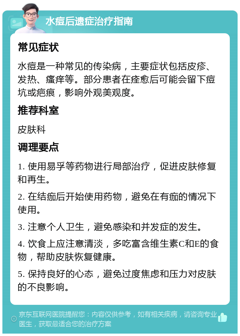 水痘后遗症治疗指南 常见症状 水痘是一种常见的传染病，主要症状包括皮疹、发热、瘙痒等。部分患者在痊愈后可能会留下痘坑或疤痕，影响外观美观度。 推荐科室 皮肤科 调理要点 1. 使用易孚等药物进行局部治疗，促进皮肤修复和再生。 2. 在结痂后开始使用药物，避免在有痂的情况下使用。 3. 注意个人卫生，避免感染和并发症的发生。 4. 饮食上应注意清淡，多吃富含维生素C和E的食物，帮助皮肤恢复健康。 5. 保持良好的心态，避免过度焦虑和压力对皮肤的不良影响。