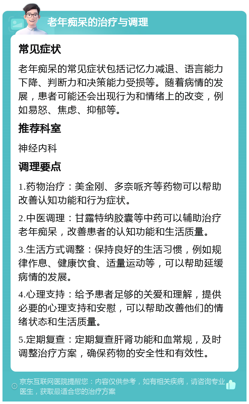 老年痴呆的治疗与调理 常见症状 老年痴呆的常见症状包括记忆力减退、语言能力下降、判断力和决策能力受损等。随着病情的发展，患者可能还会出现行为和情绪上的改变，例如易怒、焦虑、抑郁等。 推荐科室 神经内科 调理要点 1.药物治疗：美金刚、多奈哌齐等药物可以帮助改善认知功能和行为症状。 2.中医调理：甘露特纳胶囊等中药可以辅助治疗老年痴呆，改善患者的认知功能和生活质量。 3.生活方式调整：保持良好的生活习惯，例如规律作息、健康饮食、适量运动等，可以帮助延缓病情的发展。 4.心理支持：给予患者足够的关爱和理解，提供必要的心理支持和安慰，可以帮助改善他们的情绪状态和生活质量。 5.定期复查：定期复查肝肾功能和血常规，及时调整治疗方案，确保药物的安全性和有效性。