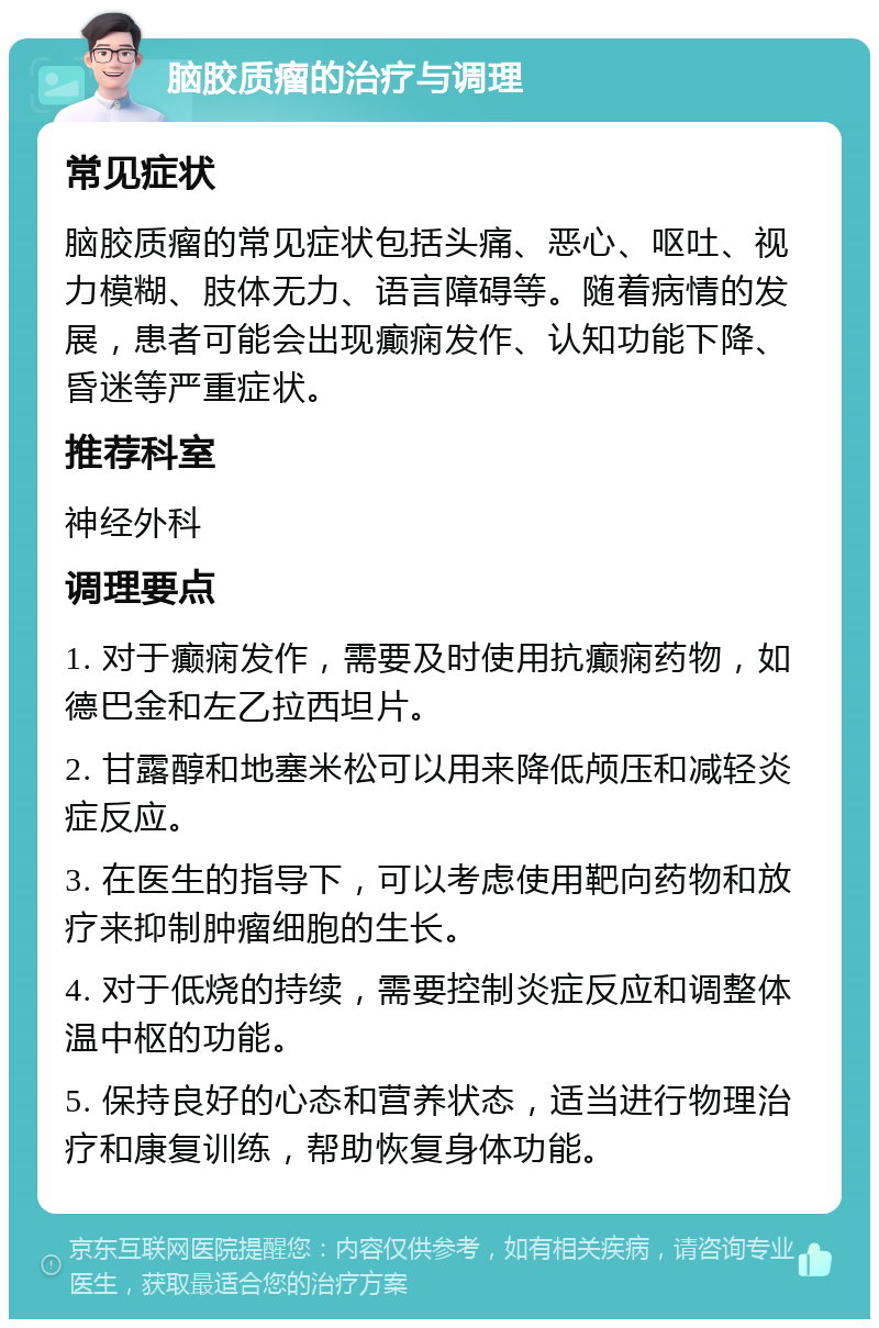 脑胶质瘤的治疗与调理 常见症状 脑胶质瘤的常见症状包括头痛、恶心、呕吐、视力模糊、肢体无力、语言障碍等。随着病情的发展，患者可能会出现癫痫发作、认知功能下降、昏迷等严重症状。 推荐科室 神经外科 调理要点 1. 对于癫痫发作，需要及时使用抗癫痫药物，如德巴金和左乙拉西坦片。 2. 甘露醇和地塞米松可以用来降低颅压和减轻炎症反应。 3. 在医生的指导下，可以考虑使用靶向药物和放疗来抑制肿瘤细胞的生长。 4. 对于低烧的持续，需要控制炎症反应和调整体温中枢的功能。 5. 保持良好的心态和营养状态，适当进行物理治疗和康复训练，帮助恢复身体功能。