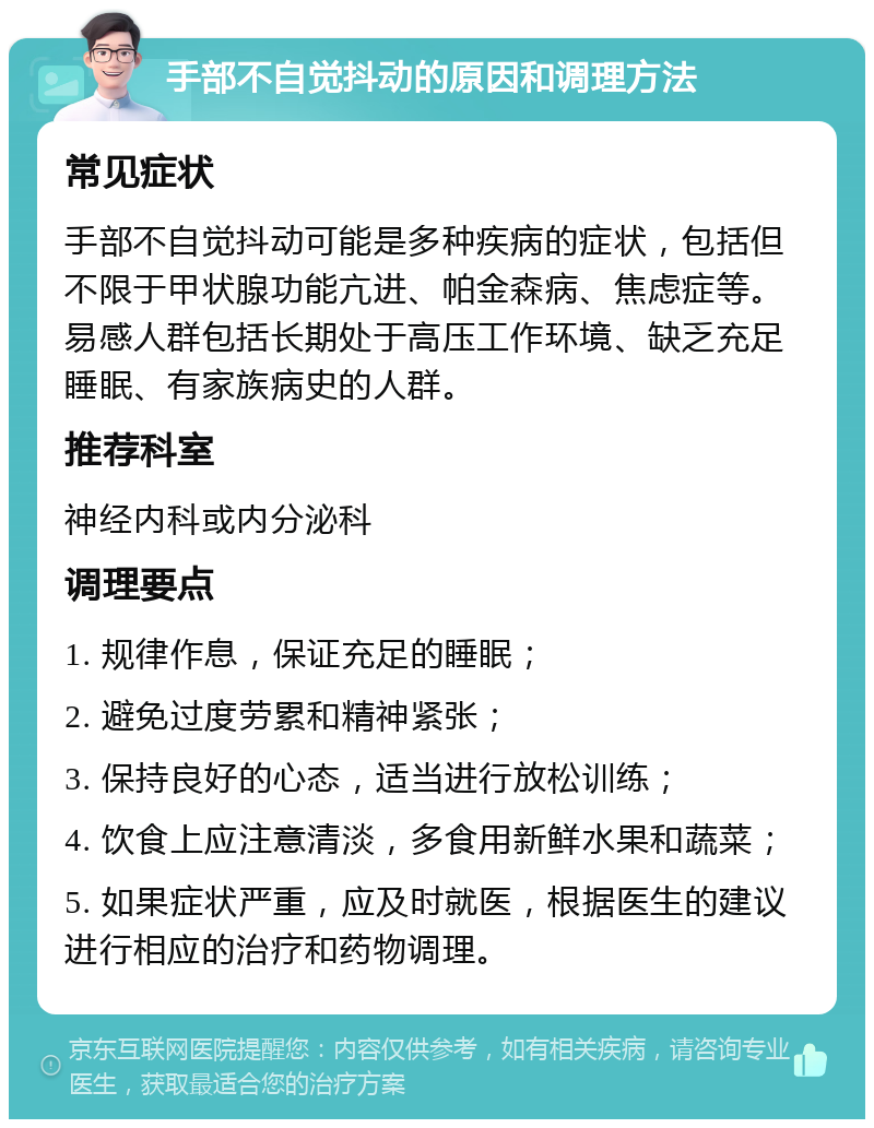 手部不自觉抖动的原因和调理方法 常见症状 手部不自觉抖动可能是多种疾病的症状，包括但不限于甲状腺功能亢进、帕金森病、焦虑症等。易感人群包括长期处于高压工作环境、缺乏充足睡眠、有家族病史的人群。 推荐科室 神经内科或内分泌科 调理要点 1. 规律作息，保证充足的睡眠； 2. 避免过度劳累和精神紧张； 3. 保持良好的心态，适当进行放松训练； 4. 饮食上应注意清淡，多食用新鲜水果和蔬菜； 5. 如果症状严重，应及时就医，根据医生的建议进行相应的治疗和药物调理。