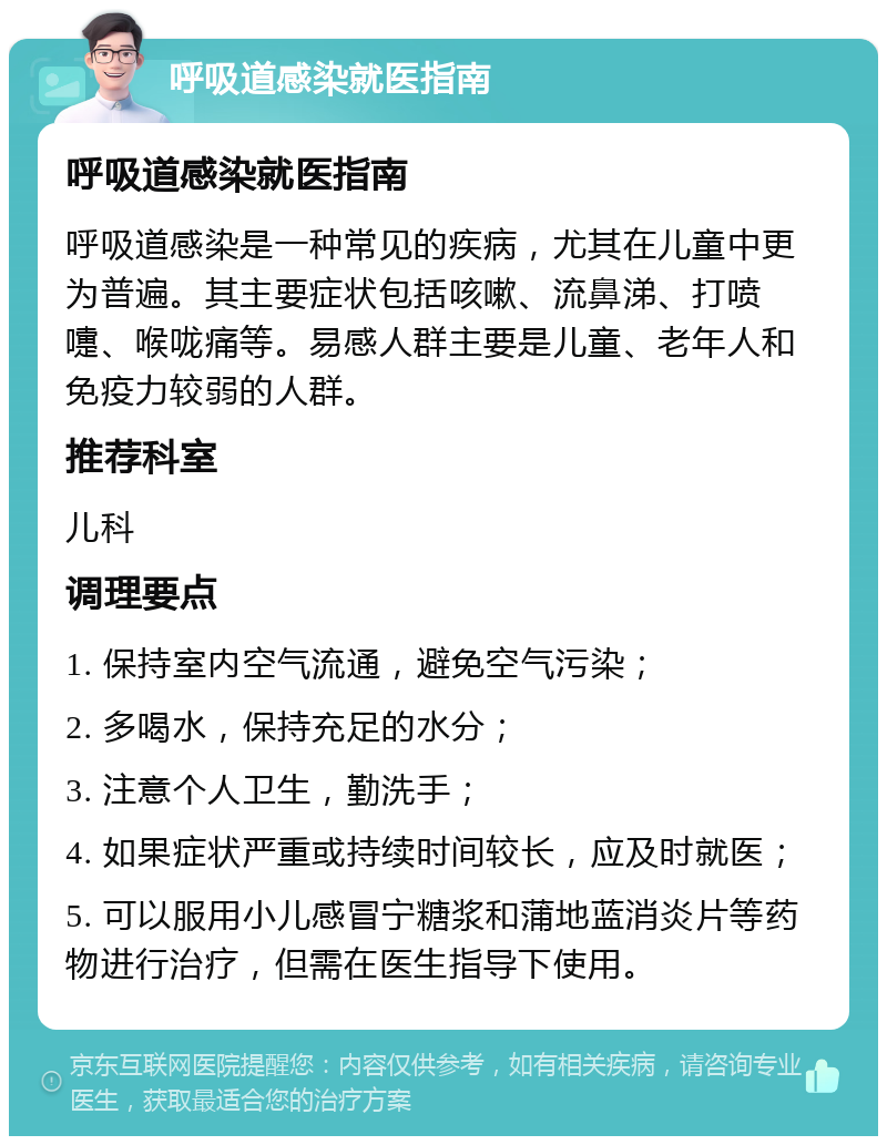 呼吸道感染就医指南 呼吸道感染就医指南 呼吸道感染是一种常见的疾病，尤其在儿童中更为普遍。其主要症状包括咳嗽、流鼻涕、打喷嚏、喉咙痛等。易感人群主要是儿童、老年人和免疫力较弱的人群。 推荐科室 儿科 调理要点 1. 保持室内空气流通，避免空气污染； 2. 多喝水，保持充足的水分； 3. 注意个人卫生，勤洗手； 4. 如果症状严重或持续时间较长，应及时就医； 5. 可以服用小儿感冒宁糖浆和蒲地蓝消炎片等药物进行治疗，但需在医生指导下使用。