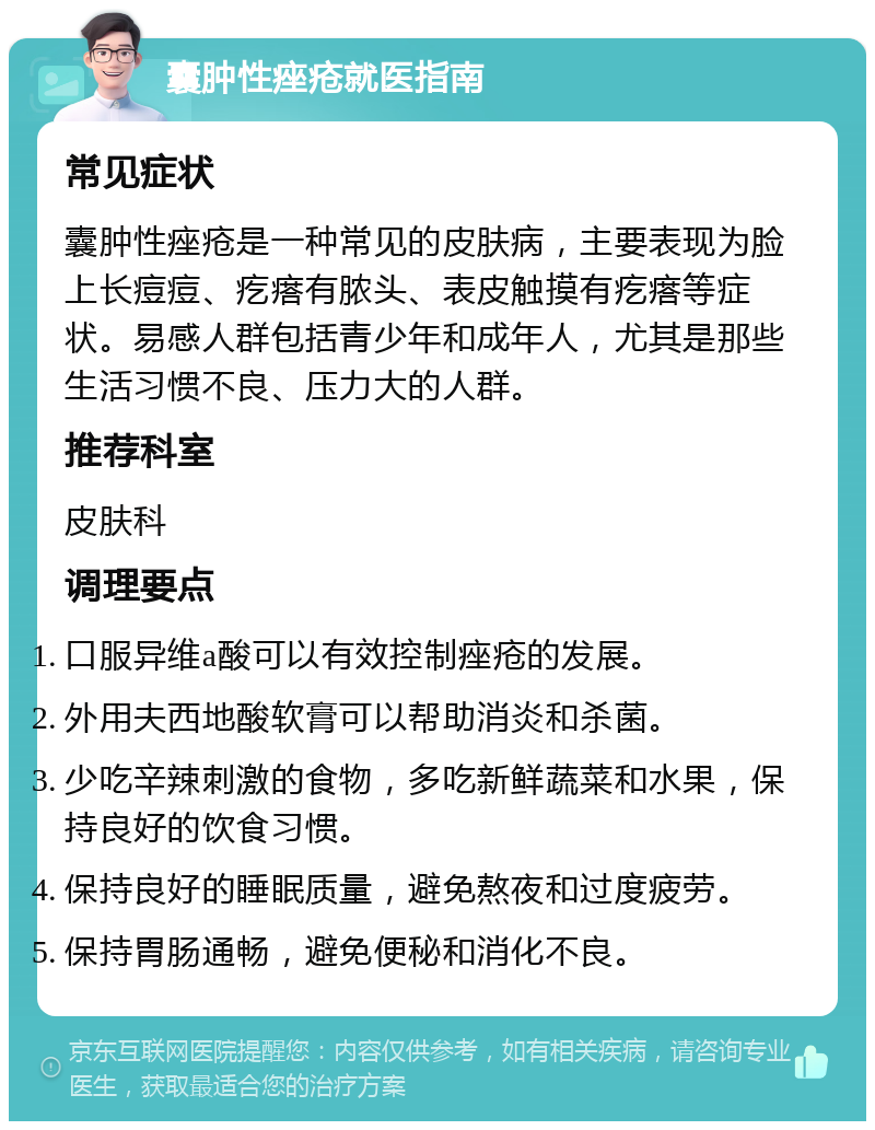 囊肿性痤疮就医指南 常见症状 囊肿性痤疮是一种常见的皮肤病，主要表现为脸上长痘痘、疙瘩有脓头、表皮触摸有疙瘩等症状。易感人群包括青少年和成年人，尤其是那些生活习惯不良、压力大的人群。 推荐科室 皮肤科 调理要点 口服异维a酸可以有效控制痤疮的发展。 外用夫西地酸软膏可以帮助消炎和杀菌。 少吃辛辣刺激的食物，多吃新鲜蔬菜和水果，保持良好的饮食习惯。 保持良好的睡眠质量，避免熬夜和过度疲劳。 保持胃肠通畅，避免便秘和消化不良。