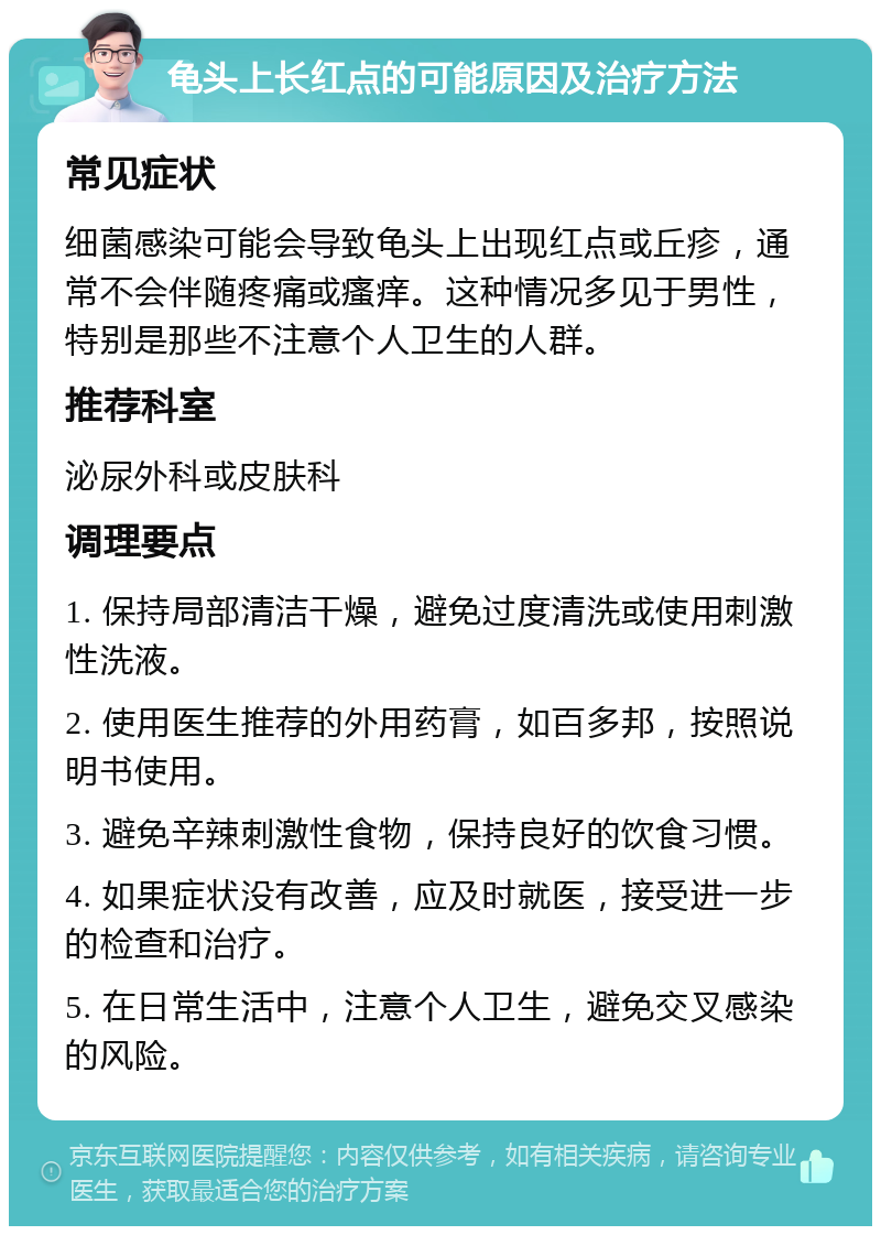 龟头上长红点的可能原因及治疗方法 常见症状 细菌感染可能会导致龟头上出现红点或丘疹，通常不会伴随疼痛或瘙痒。这种情况多见于男性，特别是那些不注意个人卫生的人群。 推荐科室 泌尿外科或皮肤科 调理要点 1. 保持局部清洁干燥，避免过度清洗或使用刺激性洗液。 2. 使用医生推荐的外用药膏，如百多邦，按照说明书使用。 3. 避免辛辣刺激性食物，保持良好的饮食习惯。 4. 如果症状没有改善，应及时就医，接受进一步的检查和治疗。 5. 在日常生活中，注意个人卫生，避免交叉感染的风险。