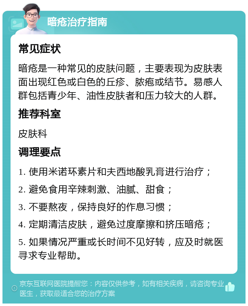 暗疮治疗指南 常见症状 暗疮是一种常见的皮肤问题，主要表现为皮肤表面出现红色或白色的丘疹、脓疱或结节。易感人群包括青少年、油性皮肤者和压力较大的人群。 推荐科室 皮肤科 调理要点 1. 使用米诺环素片和夫西地酸乳膏进行治疗； 2. 避免食用辛辣刺激、油腻、甜食； 3. 不要熬夜，保持良好的作息习惯； 4. 定期清洁皮肤，避免过度摩擦和挤压暗疮； 5. 如果情况严重或长时间不见好转，应及时就医寻求专业帮助。