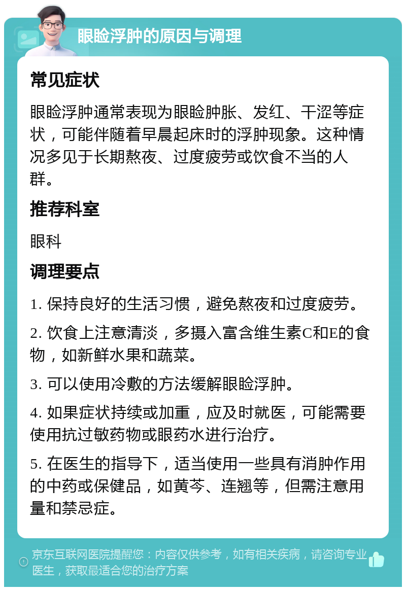 眼睑浮肿的原因与调理 常见症状 眼睑浮肿通常表现为眼睑肿胀、发红、干涩等症状，可能伴随着早晨起床时的浮肿现象。这种情况多见于长期熬夜、过度疲劳或饮食不当的人群。 推荐科室 眼科 调理要点 1. 保持良好的生活习惯，避免熬夜和过度疲劳。 2. 饮食上注意清淡，多摄入富含维生素C和E的食物，如新鲜水果和蔬菜。 3. 可以使用冷敷的方法缓解眼睑浮肿。 4. 如果症状持续或加重，应及时就医，可能需要使用抗过敏药物或眼药水进行治疗。 5. 在医生的指导下，适当使用一些具有消肿作用的中药或保健品，如黄芩、连翘等，但需注意用量和禁忌症。