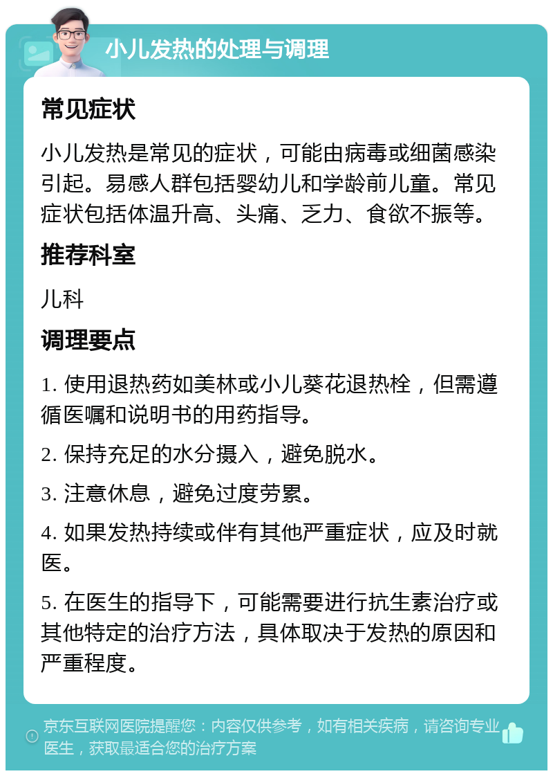 小儿发热的处理与调理 常见症状 小儿发热是常见的症状，可能由病毒或细菌感染引起。易感人群包括婴幼儿和学龄前儿童。常见症状包括体温升高、头痛、乏力、食欲不振等。 推荐科室 儿科 调理要点 1. 使用退热药如美林或小儿葵花退热栓，但需遵循医嘱和说明书的用药指导。 2. 保持充足的水分摄入，避免脱水。 3. 注意休息，避免过度劳累。 4. 如果发热持续或伴有其他严重症状，应及时就医。 5. 在医生的指导下，可能需要进行抗生素治疗或其他特定的治疗方法，具体取决于发热的原因和严重程度。