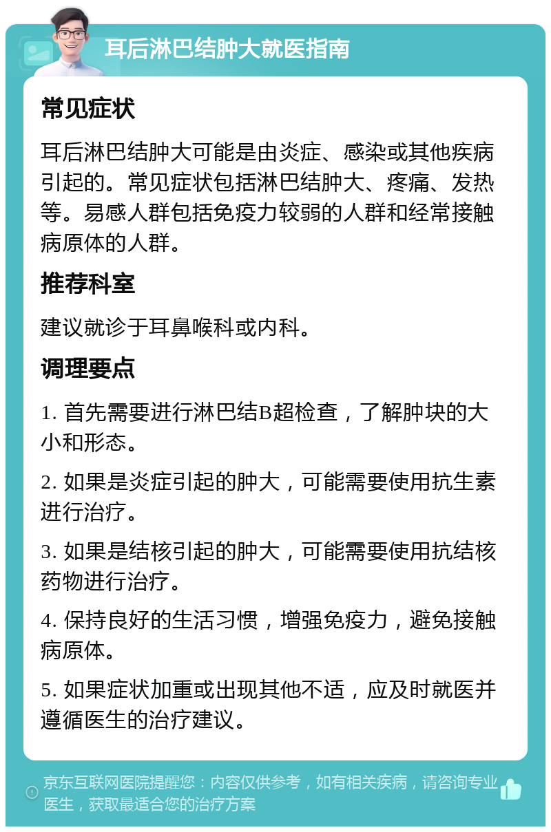 耳后淋巴结肿大就医指南 常见症状 耳后淋巴结肿大可能是由炎症、感染或其他疾病引起的。常见症状包括淋巴结肿大、疼痛、发热等。易感人群包括免疫力较弱的人群和经常接触病原体的人群。 推荐科室 建议就诊于耳鼻喉科或内科。 调理要点 1. 首先需要进行淋巴结B超检查，了解肿块的大小和形态。 2. 如果是炎症引起的肿大，可能需要使用抗生素进行治疗。 3. 如果是结核引起的肿大，可能需要使用抗结核药物进行治疗。 4. 保持良好的生活习惯，增强免疫力，避免接触病原体。 5. 如果症状加重或出现其他不适，应及时就医并遵循医生的治疗建议。