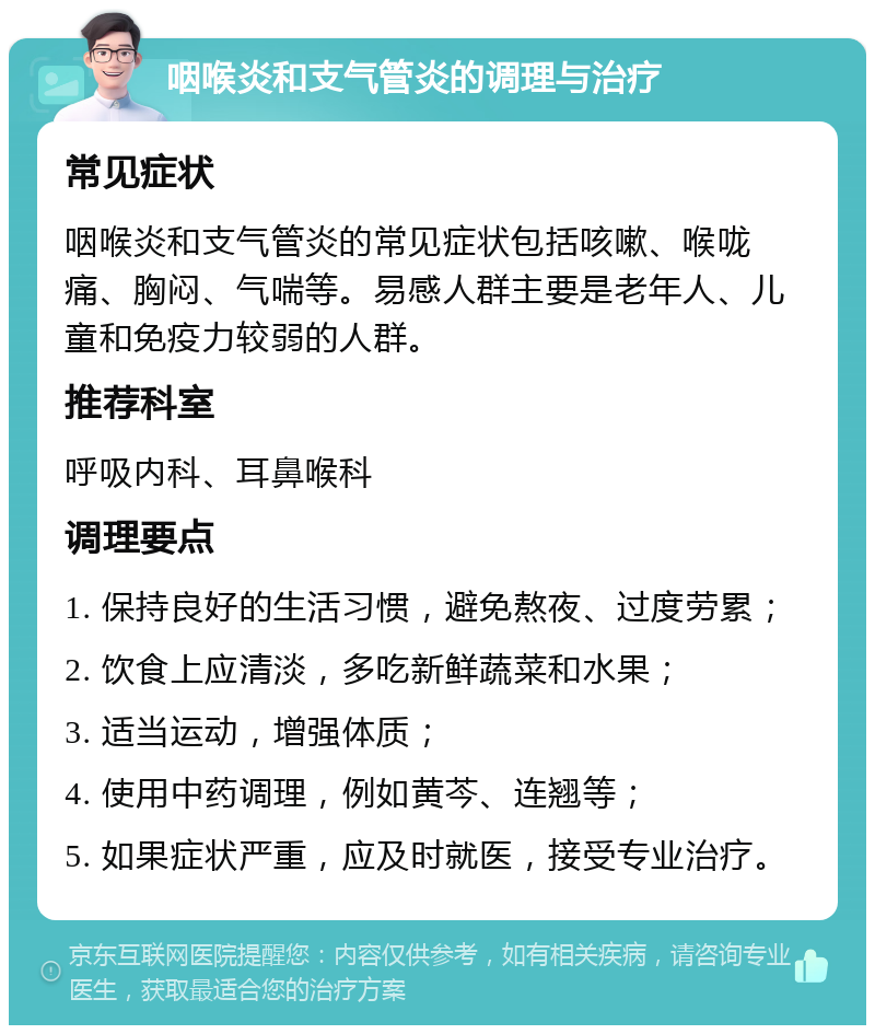 咽喉炎和支气管炎的调理与治疗 常见症状 咽喉炎和支气管炎的常见症状包括咳嗽、喉咙痛、胸闷、气喘等。易感人群主要是老年人、儿童和免疫力较弱的人群。 推荐科室 呼吸内科、耳鼻喉科 调理要点 1. 保持良好的生活习惯，避免熬夜、过度劳累； 2. 饮食上应清淡，多吃新鲜蔬菜和水果； 3. 适当运动，增强体质； 4. 使用中药调理，例如黄芩、连翘等； 5. 如果症状严重，应及时就医，接受专业治疗。