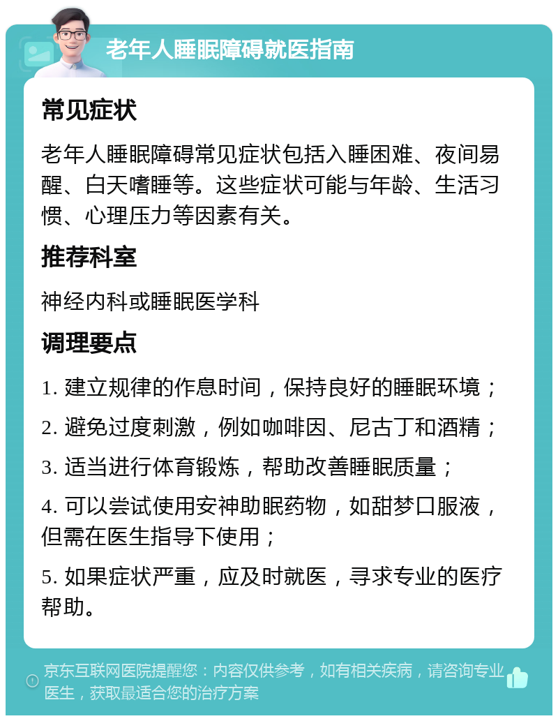 老年人睡眠障碍就医指南 常见症状 老年人睡眠障碍常见症状包括入睡困难、夜间易醒、白天嗜睡等。这些症状可能与年龄、生活习惯、心理压力等因素有关。 推荐科室 神经内科或睡眠医学科 调理要点 1. 建立规律的作息时间，保持良好的睡眠环境； 2. 避免过度刺激，例如咖啡因、尼古丁和酒精； 3. 适当进行体育锻炼，帮助改善睡眠质量； 4. 可以尝试使用安神助眠药物，如甜梦口服液，但需在医生指导下使用； 5. 如果症状严重，应及时就医，寻求专业的医疗帮助。