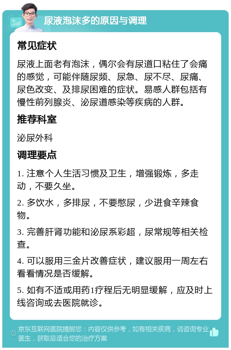 尿液泡沫多的原因与调理 常见症状 尿液上面老有泡沫，偶尔会有尿道口粘住了会痛的感觉，可能伴随尿频、尿急、尿不尽、尿痛、尿色改变、及排尿困难的症状。易感人群包括有慢性前列腺炎、泌尿道感染等疾病的人群。 推荐科室 泌尿外科 调理要点 1. 注意个人生活习惯及卫生，增强锻炼，多走动，不要久坐。 2. 多饮水，多排尿，不要憋尿，少进食辛辣食物。 3. 完善肝肾功能和泌尿系彩超，尿常规等相关检查。 4. 可以服用三金片改善症状，建议服用一周左右看看情况是否缓解。 5. 如有不适或用药1疗程后无明显缓解，应及时上线咨询或去医院就诊。