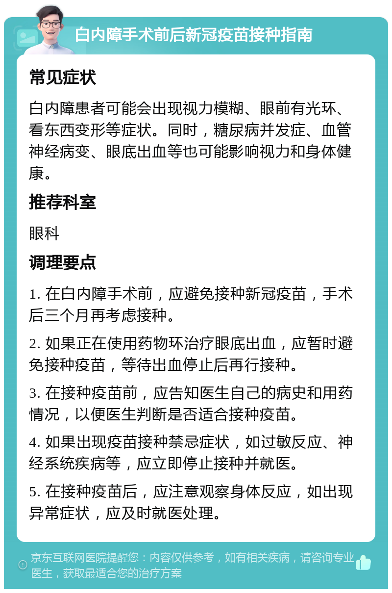 白内障手术前后新冠疫苗接种指南 常见症状 白内障患者可能会出现视力模糊、眼前有光环、看东西变形等症状。同时，糖尿病并发症、血管神经病变、眼底出血等也可能影响视力和身体健康。 推荐科室 眼科 调理要点 1. 在白内障手术前，应避免接种新冠疫苗，手术后三个月再考虑接种。 2. 如果正在使用药物环治疗眼底出血，应暂时避免接种疫苗，等待出血停止后再行接种。 3. 在接种疫苗前，应告知医生自己的病史和用药情况，以便医生判断是否适合接种疫苗。 4. 如果出现疫苗接种禁忌症状，如过敏反应、神经系统疾病等，应立即停止接种并就医。 5. 在接种疫苗后，应注意观察身体反应，如出现异常症状，应及时就医处理。