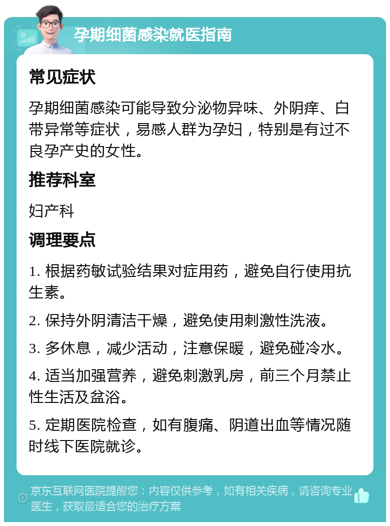 孕期细菌感染就医指南 常见症状 孕期细菌感染可能导致分泌物异味、外阴痒、白带异常等症状，易感人群为孕妇，特别是有过不良孕产史的女性。 推荐科室 妇产科 调理要点 1. 根据药敏试验结果对症用药，避免自行使用抗生素。 2. 保持外阴清洁干燥，避免使用刺激性洗液。 3. 多休息，减少活动，注意保暖，避免碰冷水。 4. 适当加强营养，避免刺激乳房，前三个月禁止性生活及盆浴。 5. 定期医院检查，如有腹痛、阴道出血等情况随时线下医院就诊。