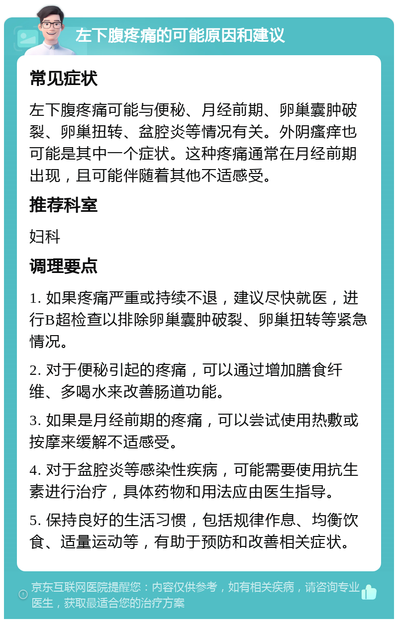 左下腹疼痛的可能原因和建议 常见症状 左下腹疼痛可能与便秘、月经前期、卵巢囊肿破裂、卵巢扭转、盆腔炎等情况有关。外阴瘙痒也可能是其中一个症状。这种疼痛通常在月经前期出现，且可能伴随着其他不适感受。 推荐科室 妇科 调理要点 1. 如果疼痛严重或持续不退，建议尽快就医，进行B超检查以排除卵巢囊肿破裂、卵巢扭转等紧急情况。 2. 对于便秘引起的疼痛，可以通过增加膳食纤维、多喝水来改善肠道功能。 3. 如果是月经前期的疼痛，可以尝试使用热敷或按摩来缓解不适感受。 4. 对于盆腔炎等感染性疾病，可能需要使用抗生素进行治疗，具体药物和用法应由医生指导。 5. 保持良好的生活习惯，包括规律作息、均衡饮食、适量运动等，有助于预防和改善相关症状。