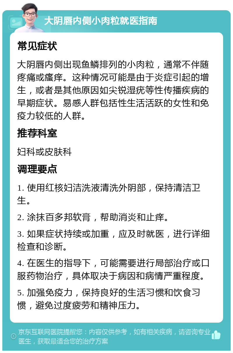 大阴唇内侧小肉粒就医指南 常见症状 大阴唇内侧出现鱼鳞排列的小肉粒，通常不伴随疼痛或瘙痒。这种情况可能是由于炎症引起的增生，或者是其他原因如尖锐湿疣等性传播疾病的早期症状。易感人群包括性生活活跃的女性和免疫力较低的人群。 推荐科室 妇科或皮肤科 调理要点 1. 使用红核妇洁洗液清洗外阴部，保持清洁卫生。 2. 涂抹百多邦软膏，帮助消炎和止痒。 3. 如果症状持续或加重，应及时就医，进行详细检查和诊断。 4. 在医生的指导下，可能需要进行局部治疗或口服药物治疗，具体取决于病因和病情严重程度。 5. 加强免疫力，保持良好的生活习惯和饮食习惯，避免过度疲劳和精神压力。