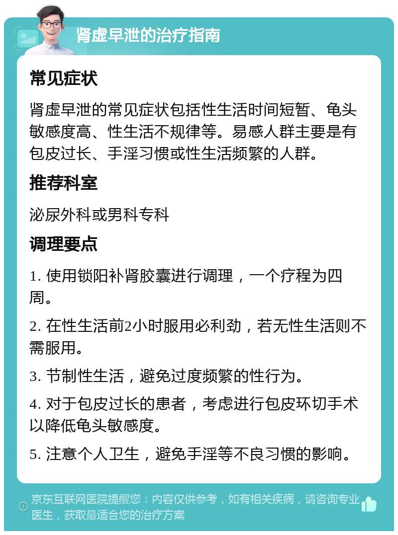 肾虚早泄的治疗指南 常见症状 肾虚早泄的常见症状包括性生活时间短暂、龟头敏感度高、性生活不规律等。易感人群主要是有包皮过长、手淫习惯或性生活频繁的人群。 推荐科室 泌尿外科或男科专科 调理要点 1. 使用锁阳补肾胶囊进行调理，一个疗程为四周。 2. 在性生活前2小时服用必利劲，若无性生活则不需服用。 3. 节制性生活，避免过度频繁的性行为。 4. 对于包皮过长的患者，考虑进行包皮环切手术以降低龟头敏感度。 5. 注意个人卫生，避免手淫等不良习惯的影响。