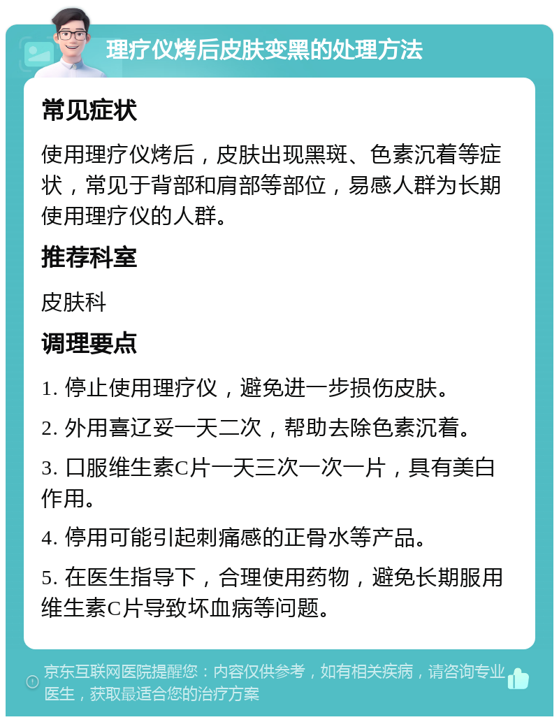 理疗仪烤后皮肤变黑的处理方法 常见症状 使用理疗仪烤后，皮肤出现黑斑、色素沉着等症状，常见于背部和肩部等部位，易感人群为长期使用理疗仪的人群。 推荐科室 皮肤科 调理要点 1. 停止使用理疗仪，避免进一步损伤皮肤。 2. 外用喜辽妥一天二次，帮助去除色素沉着。 3. 口服维生素C片一天三次一次一片，具有美白作用。 4. 停用可能引起刺痛感的正骨水等产品。 5. 在医生指导下，合理使用药物，避免长期服用维生素C片导致坏血病等问题。