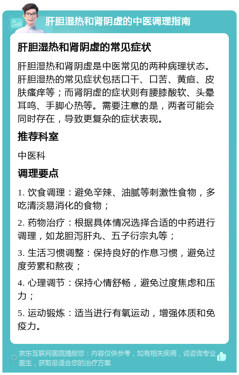 肝胆湿热和肾阴虚的中医调理指南 肝胆湿热和肾阴虚的常见症状 肝胆湿热和肾阴虚是中医常见的两种病理状态。肝胆湿热的常见症状包括口干、口苦、黄疸、皮肤瘙痒等；而肾阴虚的症状则有腰膝酸软、头晕耳鸣、手脚心热等。需要注意的是，两者可能会同时存在，导致更复杂的症状表现。 推荐科室 中医科 调理要点 1. 饮食调理：避免辛辣、油腻等刺激性食物，多吃清淡易消化的食物； 2. 药物治疗：根据具体情况选择合适的中药进行调理，如龙胆泻肝丸、五子衍宗丸等； 3. 生活习惯调整：保持良好的作息习惯，避免过度劳累和熬夜； 4. 心理调节：保持心情舒畅，避免过度焦虑和压力； 5. 运动锻炼：适当进行有氧运动，增强体质和免疫力。