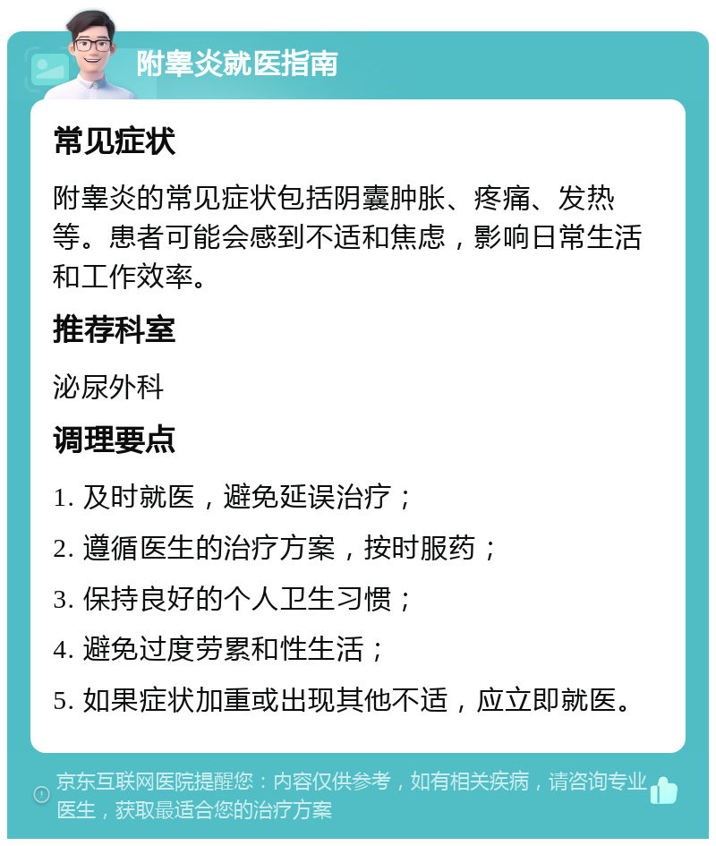 附睾炎就医指南 常见症状 附睾炎的常见症状包括阴囊肿胀、疼痛、发热等。患者可能会感到不适和焦虑，影响日常生活和工作效率。 推荐科室 泌尿外科 调理要点 1. 及时就医，避免延误治疗； 2. 遵循医生的治疗方案，按时服药； 3. 保持良好的个人卫生习惯； 4. 避免过度劳累和性生活； 5. 如果症状加重或出现其他不适，应立即就医。