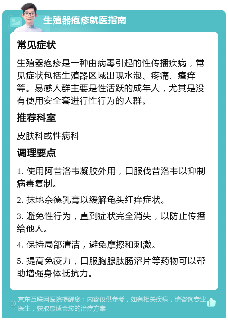 生殖器疱疹就医指南 常见症状 生殖器疱疹是一种由病毒引起的性传播疾病，常见症状包括生殖器区域出现水泡、疼痛、瘙痒等。易感人群主要是性活跃的成年人，尤其是没有使用安全套进行性行为的人群。 推荐科室 皮肤科或性病科 调理要点 1. 使用阿昔洛韦凝胶外用，口服伐昔洛韦以抑制病毒复制。 2. 抹地奈德乳膏以缓解龟头红痒症状。 3. 避免性行为，直到症状完全消失，以防止传播给他人。 4. 保持局部清洁，避免摩擦和刺激。 5. 提高免疫力，口服胸腺肽肠溶片等药物可以帮助增强身体抵抗力。