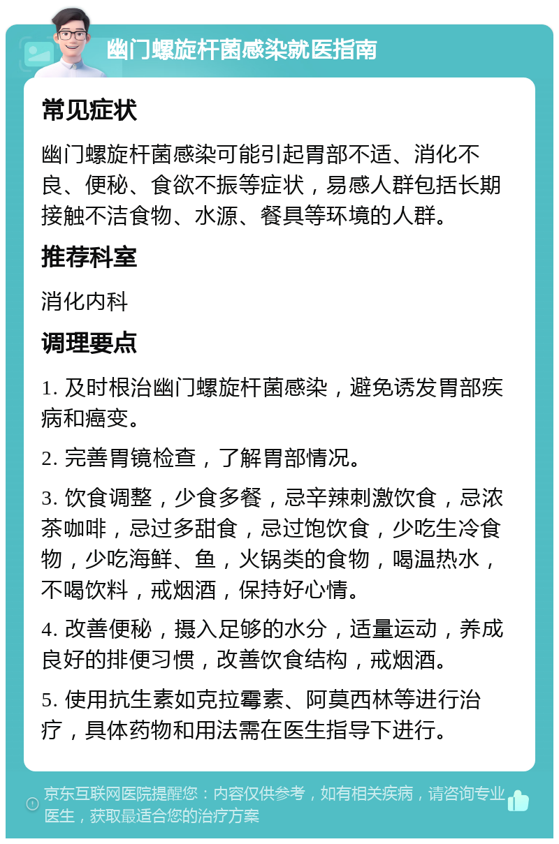 幽门螺旋杆菌感染就医指南 常见症状 幽门螺旋杆菌感染可能引起胃部不适、消化不良、便秘、食欲不振等症状，易感人群包括长期接触不洁食物、水源、餐具等环境的人群。 推荐科室 消化内科 调理要点 1. 及时根治幽门螺旋杆菌感染，避免诱发胃部疾病和癌变。 2. 完善胃镜检查，了解胃部情况。 3. 饮食调整，少食多餐，忌辛辣刺激饮食，忌浓茶咖啡，忌过多甜食，忌过饱饮食，少吃生冷食物，少吃海鲜、鱼，火锅类的食物，喝温热水，不喝饮料，戒烟酒，保持好心情。 4. 改善便秘，摄入足够的水分，适量运动，养成良好的排便习惯，改善饮食结构，戒烟酒。 5. 使用抗生素如克拉霉素、阿莫西林等进行治疗，具体药物和用法需在医生指导下进行。