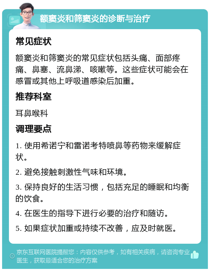 额窦炎和筛窦炎的诊断与治疗 常见症状 额窦炎和筛窦炎的常见症状包括头痛、面部疼痛、鼻塞、流鼻涕、咳嗽等。这些症状可能会在感冒或其他上呼吸道感染后加重。 推荐科室 耳鼻喉科 调理要点 1. 使用希诺宁和雷诺考特喷鼻等药物来缓解症状。 2. 避免接触刺激性气味和环境。 3. 保持良好的生活习惯，包括充足的睡眠和均衡的饮食。 4. 在医生的指导下进行必要的治疗和随访。 5. 如果症状加重或持续不改善，应及时就医。