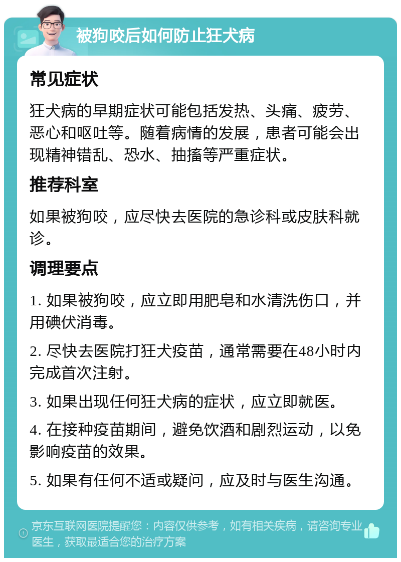 被狗咬后如何防止狂犬病 常见症状 狂犬病的早期症状可能包括发热、头痛、疲劳、恶心和呕吐等。随着病情的发展，患者可能会出现精神错乱、恐水、抽搐等严重症状。 推荐科室 如果被狗咬，应尽快去医院的急诊科或皮肤科就诊。 调理要点 1. 如果被狗咬，应立即用肥皂和水清洗伤口，并用碘伏消毒。 2. 尽快去医院打狂犬疫苗，通常需要在48小时内完成首次注射。 3. 如果出现任何狂犬病的症状，应立即就医。 4. 在接种疫苗期间，避免饮酒和剧烈运动，以免影响疫苗的效果。 5. 如果有任何不适或疑问，应及时与医生沟通。