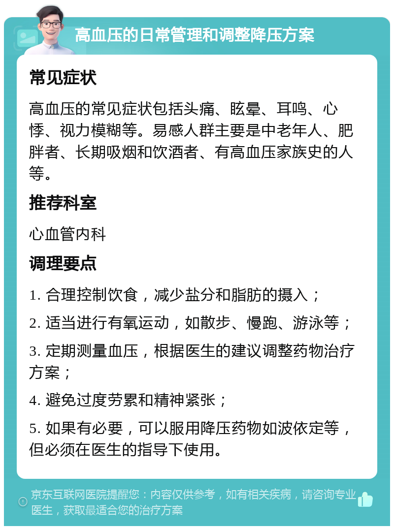 高血压的日常管理和调整降压方案 常见症状 高血压的常见症状包括头痛、眩晕、耳鸣、心悸、视力模糊等。易感人群主要是中老年人、肥胖者、长期吸烟和饮酒者、有高血压家族史的人等。 推荐科室 心血管内科 调理要点 1. 合理控制饮食，减少盐分和脂肪的摄入； 2. 适当进行有氧运动，如散步、慢跑、游泳等； 3. 定期测量血压，根据医生的建议调整药物治疗方案； 4. 避免过度劳累和精神紧张； 5. 如果有必要，可以服用降压药物如波依定等，但必须在医生的指导下使用。