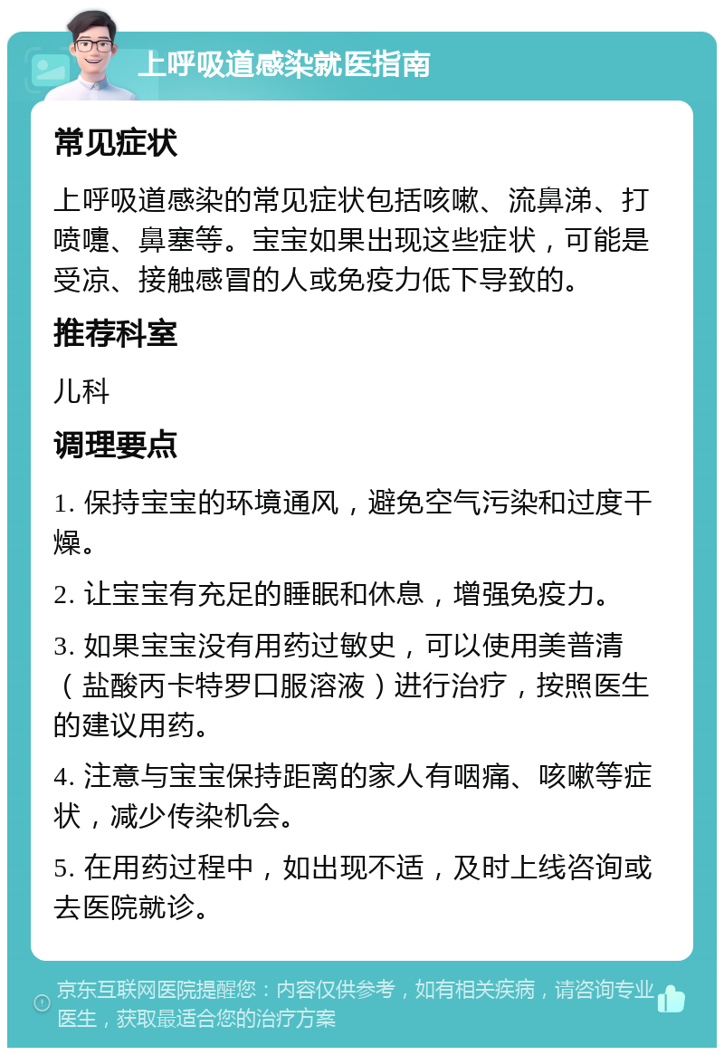 上呼吸道感染就医指南 常见症状 上呼吸道感染的常见症状包括咳嗽、流鼻涕、打喷嚏、鼻塞等。宝宝如果出现这些症状，可能是受凉、接触感冒的人或免疫力低下导致的。 推荐科室 儿科 调理要点 1. 保持宝宝的环境通风，避免空气污染和过度干燥。 2. 让宝宝有充足的睡眠和休息，增强免疫力。 3. 如果宝宝没有用药过敏史，可以使用美普清（盐酸丙卡特罗口服溶液）进行治疗，按照医生的建议用药。 4. 注意与宝宝保持距离的家人有咽痛、咳嗽等症状，减少传染机会。 5. 在用药过程中，如出现不适，及时上线咨询或去医院就诊。