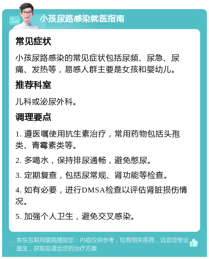 小孩尿路感染就医指南 常见症状 小孩尿路感染的常见症状包括尿频、尿急、尿痛、发热等，易感人群主要是女孩和婴幼儿。 推荐科室 儿科或泌尿外科。 调理要点 1. 遵医嘱使用抗生素治疗，常用药物包括头孢类、青霉素类等。 2. 多喝水，保持排尿通畅，避免憋尿。 3. 定期复查，包括尿常规、肾功能等检查。 4. 如有必要，进行DMSA检查以评估肾脏损伤情况。 5. 加强个人卫生，避免交叉感染。