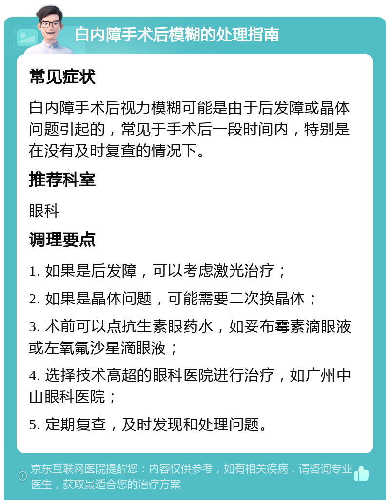 白内障手术后模糊的处理指南 常见症状 白内障手术后视力模糊可能是由于后发障或晶体问题引起的，常见于手术后一段时间内，特别是在没有及时复查的情况下。 推荐科室 眼科 调理要点 1. 如果是后发障，可以考虑激光治疗； 2. 如果是晶体问题，可能需要二次换晶体； 3. 术前可以点抗生素眼药水，如妥布霉素滴眼液或左氧氟沙星滴眼液； 4. 选择技术高超的眼科医院进行治疗，如广州中山眼科医院； 5. 定期复查，及时发现和处理问题。