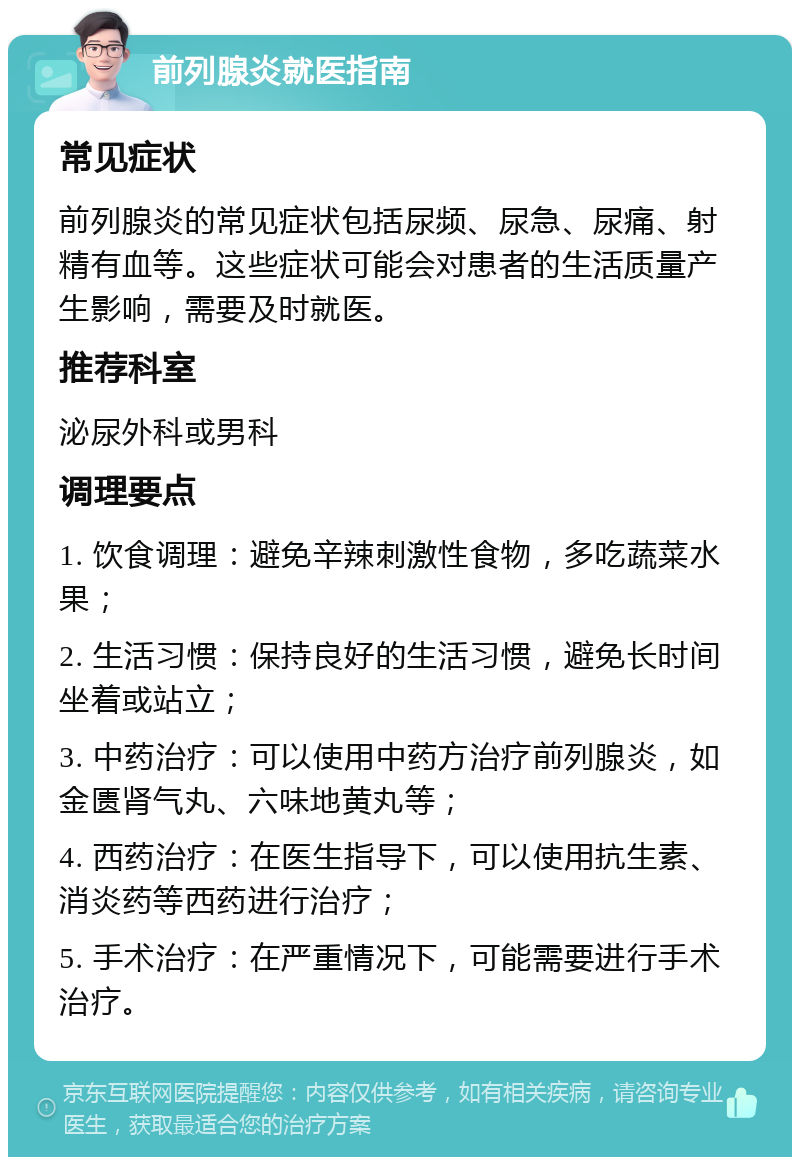 前列腺炎就医指南 常见症状 前列腺炎的常见症状包括尿频、尿急、尿痛、射精有血等。这些症状可能会对患者的生活质量产生影响，需要及时就医。 推荐科室 泌尿外科或男科 调理要点 1. 饮食调理：避免辛辣刺激性食物，多吃蔬菜水果； 2. 生活习惯：保持良好的生活习惯，避免长时间坐着或站立； 3. 中药治疗：可以使用中药方治疗前列腺炎，如金匮肾气丸、六味地黄丸等； 4. 西药治疗：在医生指导下，可以使用抗生素、消炎药等西药进行治疗； 5. 手术治疗：在严重情况下，可能需要进行手术治疗。