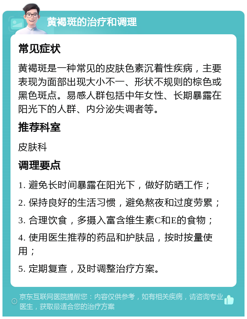 黄褐斑的治疗和调理 常见症状 黄褐斑是一种常见的皮肤色素沉着性疾病，主要表现为面部出现大小不一、形状不规则的棕色或黑色斑点。易感人群包括中年女性、长期暴露在阳光下的人群、内分泌失调者等。 推荐科室 皮肤科 调理要点 1. 避免长时间暴露在阳光下，做好防晒工作； 2. 保持良好的生活习惯，避免熬夜和过度劳累； 3. 合理饮食，多摄入富含维生素C和E的食物； 4. 使用医生推荐的药品和护肤品，按时按量使用； 5. 定期复查，及时调整治疗方案。