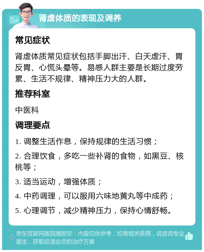 肾虚体质的表现及调养 常见症状 肾虚体质常见症状包括手脚出汗、白天虚汗、胃反胃、心慌头晕等。易感人群主要是长期过度劳累、生活不规律、精神压力大的人群。 推荐科室 中医科 调理要点 1. 调整生活作息，保持规律的生活习惯； 2. 合理饮食，多吃一些补肾的食物，如黑豆、核桃等； 3. 适当运动，增强体质； 4. 中药调理，可以服用六味地黄丸等中成药； 5. 心理调节，减少精神压力，保持心情舒畅。