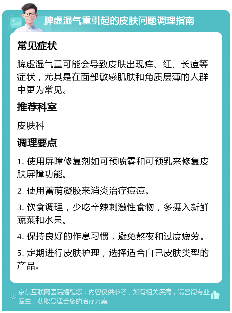 脾虚湿气重引起的皮肤问题调理指南 常见症状 脾虚湿气重可能会导致皮肤出现痒、红、长痘等症状，尤其是在面部敏感肌肤和角质层薄的人群中更为常见。 推荐科室 皮肤科 调理要点 1. 使用屏障修复剂如可预喷雾和可预乳来修复皮肤屏障功能。 2. 使用蕾萌凝胶来消炎治疗痘痘。 3. 饮食调理，少吃辛辣刺激性食物，多摄入新鲜蔬菜和水果。 4. 保持良好的作息习惯，避免熬夜和过度疲劳。 5. 定期进行皮肤护理，选择适合自己皮肤类型的产品。