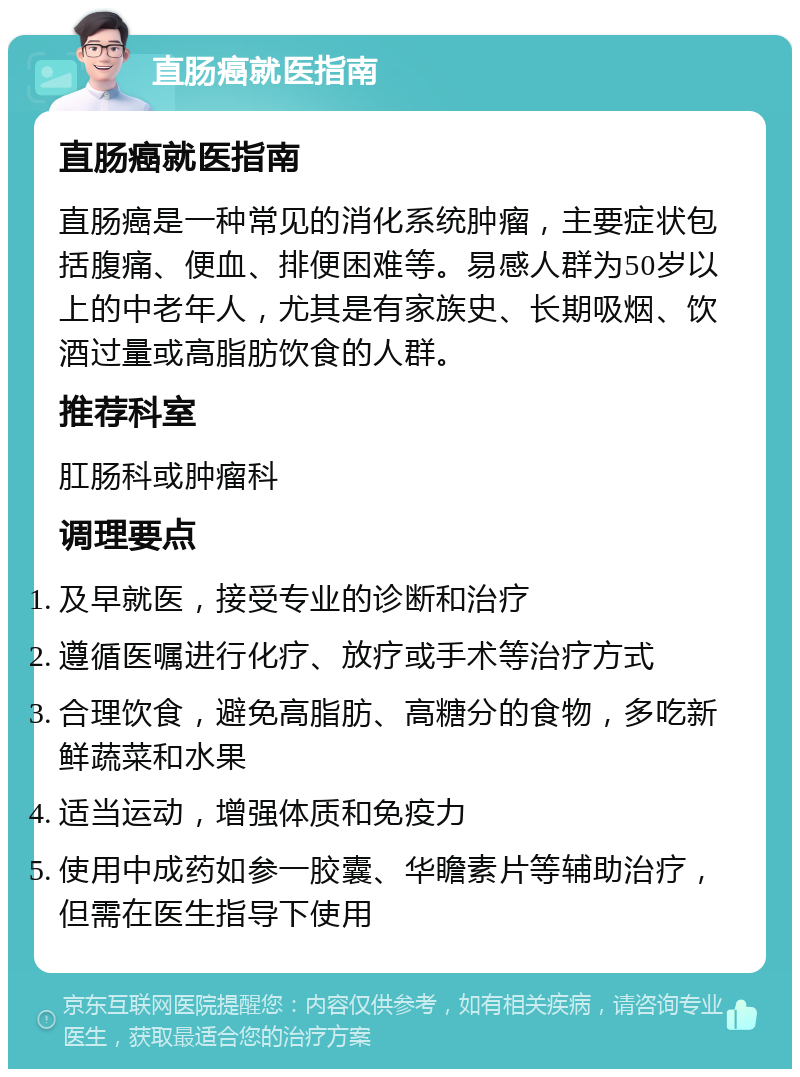 直肠癌就医指南 直肠癌就医指南 直肠癌是一种常见的消化系统肿瘤，主要症状包括腹痛、便血、排便困难等。易感人群为50岁以上的中老年人，尤其是有家族史、长期吸烟、饮酒过量或高脂肪饮食的人群。 推荐科室 肛肠科或肿瘤科 调理要点 及早就医，接受专业的诊断和治疗 遵循医嘱进行化疗、放疗或手术等治疗方式 合理饮食，避免高脂肪、高糖分的食物，多吃新鲜蔬菜和水果 适当运动，增强体质和免疫力 使用中成药如参一胶囊、华瞻素片等辅助治疗，但需在医生指导下使用