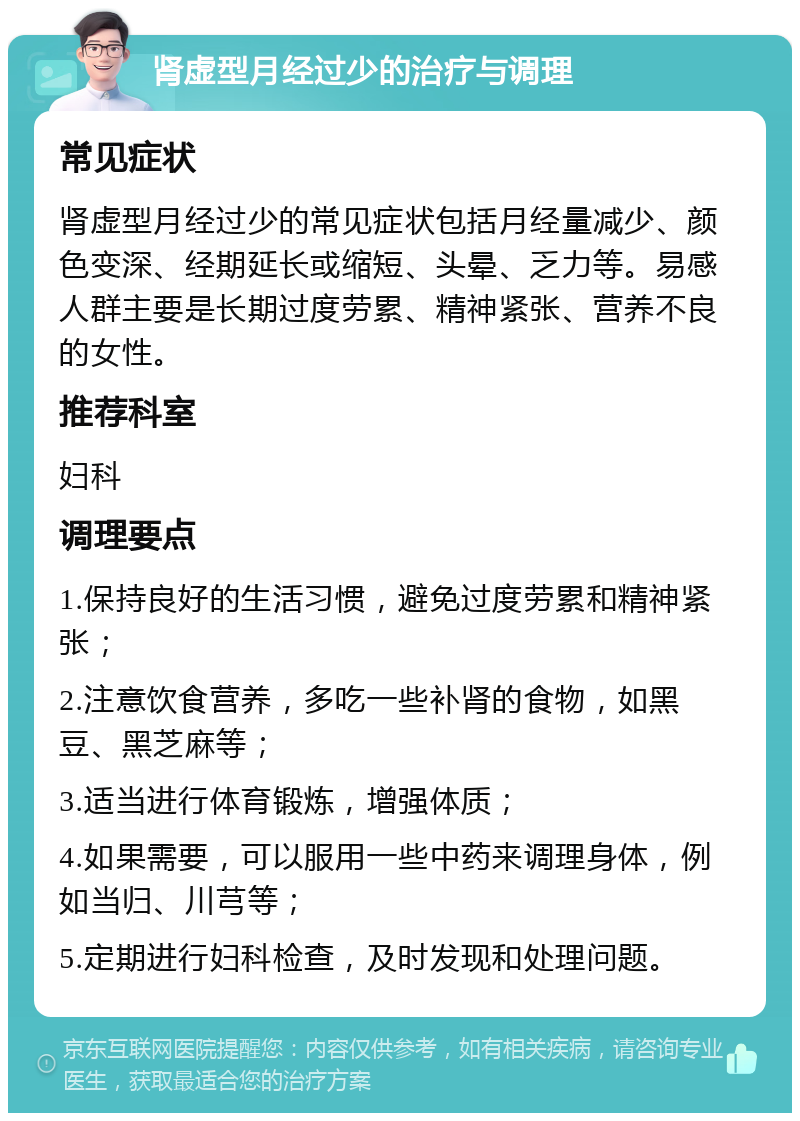 肾虚型月经过少的治疗与调理 常见症状 肾虚型月经过少的常见症状包括月经量减少、颜色变深、经期延长或缩短、头晕、乏力等。易感人群主要是长期过度劳累、精神紧张、营养不良的女性。 推荐科室 妇科 调理要点 1.保持良好的生活习惯，避免过度劳累和精神紧张； 2.注意饮食营养，多吃一些补肾的食物，如黑豆、黑芝麻等； 3.适当进行体育锻炼，增强体质； 4.如果需要，可以服用一些中药来调理身体，例如当归、川芎等； 5.定期进行妇科检查，及时发现和处理问题。