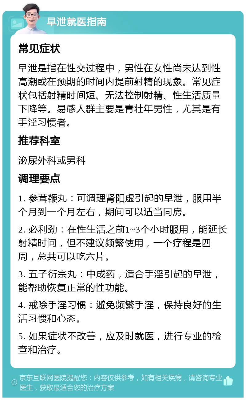 早泄就医指南 常见症状 早泄是指在性交过程中，男性在女性尚未达到性高潮或在预期的时间内提前射精的现象。常见症状包括射精时间短、无法控制射精、性生活质量下降等。易感人群主要是青壮年男性，尤其是有手淫习惯者。 推荐科室 泌尿外科或男科 调理要点 1. 参茸鞭丸：可调理肾阳虚引起的早泄，服用半个月到一个月左右，期间可以适当同房。 2. 必利劲：在性生活之前1~3个小时服用，能延长射精时间，但不建议频繁使用，一个疗程是四周，总共可以吃六片。 3. 五子衍宗丸：中成药，适合手淫引起的早泄，能帮助恢复正常的性功能。 4. 戒除手淫习惯：避免频繁手淫，保持良好的生活习惯和心态。 5. 如果症状不改善，应及时就医，进行专业的检查和治疗。